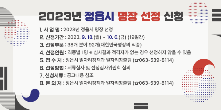 2023년 정읍시 명장 선정 신청
1. 사 업 명 : 2023년 정읍시 명장 선정
2. 신청기간 : 2023. 9. 18.(월) ~ 10. 6.(금) (19일간)
3. 선정부문 : 38개 분야 92개(대한민국명장의 직종) 
4. 선정인원 : 직종별 1명 ※ 심사결과 적격자가 없는 경우 선정하지 않을 수 있음
5. 접 수 처 : 정읍시 일자리정책과 일자리창출팀 (☎063-539-8114) 
6. 선정방법 : 서류심사 및 선정심사위원회 심의
7. 신청서류 : 공고내용 참조
8. 문 의 처 : 정읍시 일자리정책과 일자리창출팀 (☎063-539-8114)