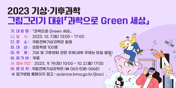 2023 기상·기후과학 그림그리기 대회「과학으로 Green 세상」
   가. 대 회 명 : 「과학으로 Green 세상」
   나. 일    시 : 2023. 10. 7.(토) 13:00 ~ 17:00
   다. 장    소 : 국립전북기상과학관 일원
   라. 대    상 : 초등학생 100명
   마. 주    제 : 기상 및 기후변화 관련 주제(세부 주제는 당일 발표)
   바. 참 가 비 : 무료
   사. 접수기간 : 2023.. 9. 19.(화) 10:00 ~ 10. 2.(월) 17:00 
    아. 문 의 처 : 국립전북기상과학관 (☎ 063-538-0665)
   ※참가방법 홈페이지 참고 : science.kma.go.kr/jbsci

