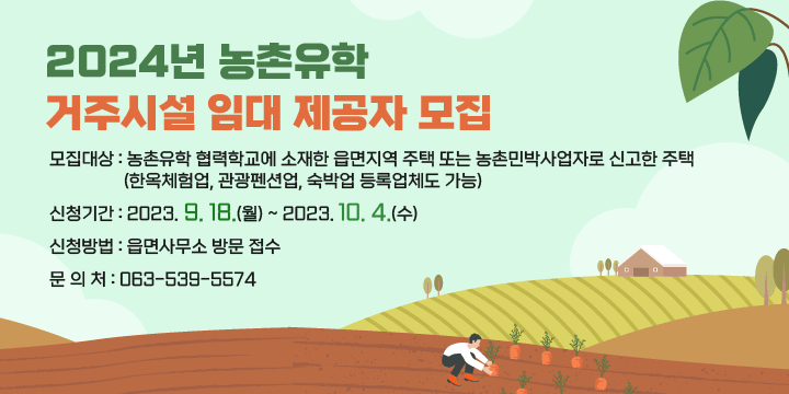 2024년 농촌유학 거주시설 임대 제공자 모집
모집대상 : 농촌유학 협력학교에 소재한 읍면지역 주택 또는 
              농촌민박사업자로 신고한 주택
              (한옥체험업, 관광펜션업, 숙박업 등록업체도 가능)
신청기간 : 2023. 9. 18.(월) ~ 2023. 10. 4.(수)
신청방법 : 읍면사무소 방문 접수
문 의 처 : 063-539-5574