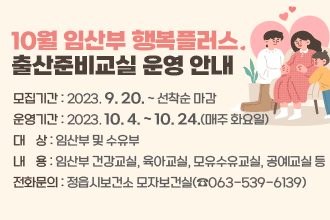 10월 임산부 행복플러스 출산준비교실 운영 안내
○ 모집기간 : 2023. 9. 20. ~ 선착순 마감
○ 운영기간 : 2023. 10. 4. ~ 10. 24.(매주 화요일)
○ 대    상 : 임산부 및 수유부
○ 내    용 : 임산부 건강교실, 육아교실, 모유수유교실, 공예교실 등
○ 전화문의 : 정읍시보건소 모자보건실(☎063-539-6139)