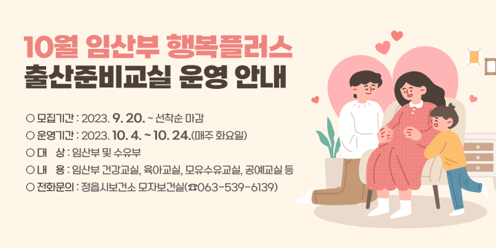 10월 임산부 행복플러스 출산준비교실 운영 안내
○ 모집기간 : 2023. 9. 20. ~ 선착순 마감
○ 운영기간 : 2023. 10. 4. ~ 10. 24.(매주 화요일)
○ 대    상 : 임산부 및 수유부
○ 내    용 : 임산부 건강교실, 육아교실, 모유수유교실, 공예교실 등
○ 전화문의 : 정읍시보건소 모자보건실(☎063-539-6139)