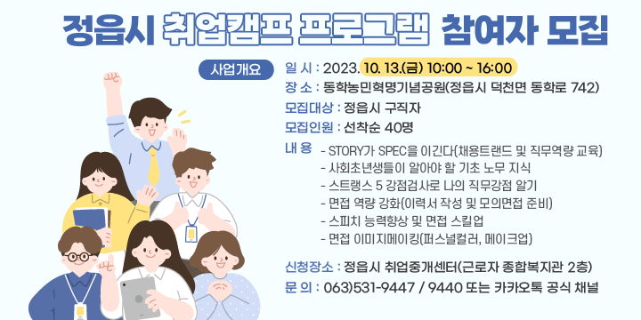 정읍시 취업캠프 프로그램 참여자 모집 
□ 사업개요
 ❍ 일 시 : 2023. 10. 13.(금) 10:00 ~ 16:00
 ❍ 장 소 : 동학농민혁명기념공원(정읍시 덕천면 동학로 742)
 ❍ 모집대상 : 정읍시 구직자
 ❍ 모집인원 : 선착순 40명
 ❍ 내 용
 - STORY가 SPEC을 이긴다(채용트랜드 및 직무역량 교육)
 - 사회초년생들이 알아야 할 기초 노무 지식
 - 스트랭스 5 강점검사로 나의 직무강점 알기
 - 면접 역량 강화(이력서 작성 및 모의면접 준비)
 - 스피치 능력향상 및 면접 스킬업
 - 면접 이미지메이킹(퍼스널컬러, 메이크업)
 ❍ 신청장소 : 정읍시 취업중개센터(근로자 종합복지관 2층)
 ❍ 문 의 : 063)531-9447 / 9440 또는 카카오톡 공식 채널