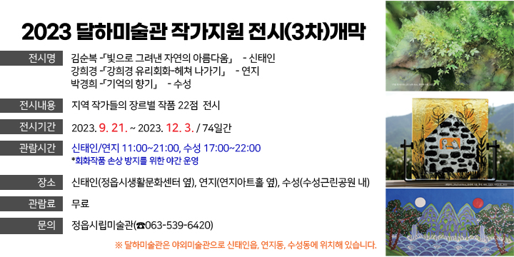 2023 달하미술관 작가지원 전시(3차)개막
전 시 명

김순복 -「빛으로 그려낸 자연의 아름다움」展
신태인
강희경 -「강희경 유리회화-헤쳐 나가기」展
연지
박경희 -「기억의 향기」展
수성
전시내용 : 지역 작가들의 장르별 작품 22점  전시
3. 전시기간 : 2023. 9. 21. ~ 2023. 12. 3. / 74일간
4. 관람시간 : 신태인/연지 11:00~21:00, 수성 17:00~22:00*회화작품 손상 방지를 위한 야간 운영
5. 장    소 : 신태인(정읍시생활문화센터 옆), 연지(연지아트홀 옆), 수성(수성근린공원 내)
6. 관 람 료 : 무료
7. 문    의 : 정읍시립미술관(☎063-539-6420)

 ※ 달하미술관은 야외미술관으로 신태인읍, 연지동, 수성동에 위치해 있습니다.