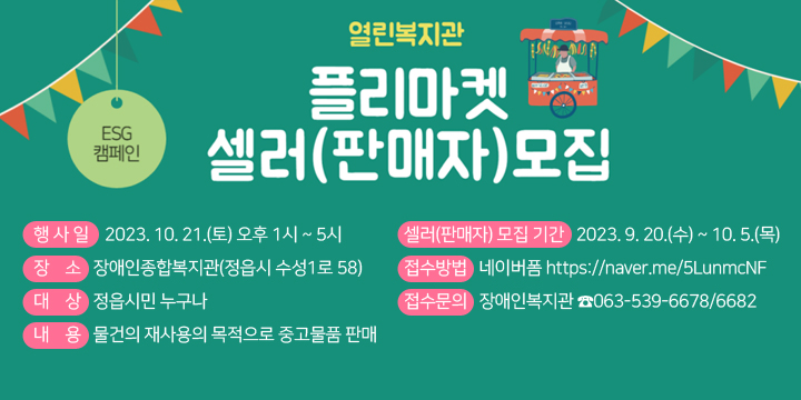 ESG캠페인
열린복지관 플리마켓 셀러(판매자)모집
셀러(판매자) 모집 기간 : 2023. 9. 20.(수) ~ 10. 5.(목)
  • 접수방법 : 네이버폼 https://naver.me/5LunmcNF 
  • 접수문의 : 장애인복지관 ☎063-539-6678/6682
  • 행 사 일 : 2023. 10. 21.(토) 오후 1시 ~ 5시
  • 장    소 : 장애인종합복지관(정읍시 수성1로 58)
  • 대    상 : 정읍시민 누구나
  • 내    용 : 물건의 재사용의 목적으로 중고물품 판매