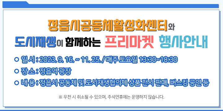 정읍시공동체활성화센터와 도시재생이 함께하는 프리마켓 행사안내
▶ 일 시 : 2023. 9. 16. ~ 11. 25. / 매주 토요일 13:30~18:30
 ▶ 장 소 : 정읍역 광장
 ▶ 내 용 : 정읍시 공동체 및 도시재생협의체 상품 전시 판매, 
           버스킹 공연 등
 ※ 우천 시 취소될 수 있으며, 추석연휴에는 운영하지 않습니다.