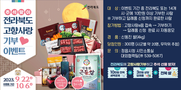 추석맞이 전라북도 고향사랑 기부 이벤트   전라북도
이벤트기간 2023.9.22.금~10.6 금
전라북도가 정성껏 준비한 답례품+이벤트 추가 선물
대    상 : 이벤트 기간 중 전라북도 또는 14개 시·군에 10만원 이상 기부한 사람  ※ 기부하고 답례품 신청까지 완료한 사람
참가방법 : 고향사랑e음 접속 → 기부하기 → 답례품 신청완료 시 자동응모
경    품 : 신동진 쌀(4kg)
당첨인원 : 300명 (시군별 약 20명, 무작위 추첨)
문    의 : 정읍시청 시민소통실 대외협력팀(☏ 539-5067) 
전라북도에 고향사랑기부하고 추석 선물 받자!
10만원 전액 세액공제 + 3만원 상당 답례품 + 전북 쌀
