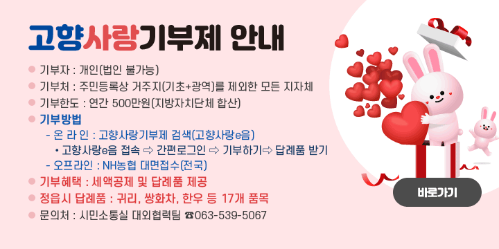 고향사랑기부제 안내
기 부 자 : 개인(법인 불가능)
기 부 처 : 주민등록상 거주지(기초+광역)를 제외한 모든 지자체
기부한도 : 연간 500만원(지방자치단체 합산)
기부방법
  - 온 라 인 : 고향사랑기부제 검색(고향사랑e음)
    • 고향사랑e음 접속 ⇨ 간편로그인 ⇨ 기부하기 ⇨ 답례품 받기
  - 오프라인 : NH농협 대면접수(전국)
기부혜택 : 세액공제 및 답례품 제공
정읍시 답례품 : 귀리, 쌍화차, 한우 등 17개 품목
문 의 처 : 시민소통실 대외협력팀 063-539-5067
바로가기