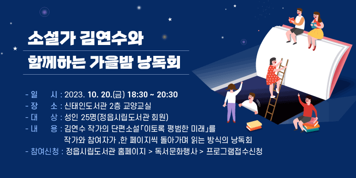 소설가 김연수와 함께하는 가을밤 낭독회 
   - 일    시 : 2023. 10. 20.(금) 18:30 ~ 20:30
   - 장    소 : 신태인도서관 2층 교양교실
   - 대    상 : 성인 25명(정읍시립도서관 회원) 
   - 내    용 : 김연수 작가의 단편소설「이토록 평범한 미래」를 작가와 참여자가 
               한 페이지씩 돌아가며 읽는 방식의 낭독회 
   - 참여신청 : 정읍시립도서관 홈페이지 > 독서문화행사 > 프로그램접수신청