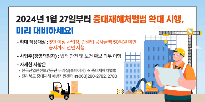 2024년 1월 27일부터 중대재해처벌법 확대 시행,
미리 대비하세요!
 - 확대 적용대상 : 5인 이상 사업장, 건설업 공사금액 50억원 미만
                  공사까지 전면 시행 
 - 사업주(경영책임자) : 법적 안전 및 보건 확보 의무 이행
 - 자세한 사항은
  • 한국산업안전보건공단 누리집(홈페이지)  중대재해처벌법
  • 전라북도 중대재해 예방지원센터 ☎063)280-2782, 2783