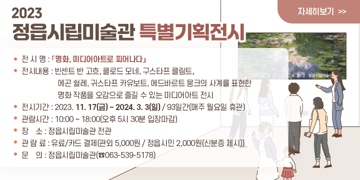 2023  정읍시립미술관 특별기획전시

전 시 명 :「명화, 미디어아트로 피어나다」
전시내용 : 빈센트 반 고흐, 클로드 모네, 구스타프 클림트, 에곤 쉴레, 귀스타프 카                유보트, 에드바르트 뭉크의 사계를 표현한 명화 작품을 오감으로 즐길                  수 있는 미디어아트 전시
전시기간 : 2023. 11. 17(금) ~ 2024. 3. 3(일) / 93일간(매주 월요일 휴관)
관람시간 : 10:00 ~ 18:00(오후 5시 30분 입장마감)
장    소 : 정읍시립미술관 전관
관 람 료 : 유료/카드 결제(관외 5,000원 / 정읍시민 2,000원(신분증 제시))
7문    의 : 정읍시립미술관(☎063-539-5178)