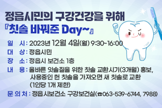 정읍시민의 구강건강을 위해 『칫솔 바꿔준 Day~』
○ 일    시 : 2023년 12월 4일(월) 9:30~16:00
○ 대    상 : 정읍시민
○ 장    소 : 정읍시 보건소 1층
○ 내    용 : 올바른 잇솔질을 위한 칫솔 교환시기(3개월) 홍보, 사용중인 헌 칫                솔을 가져오면 새 칫솔로 교환(1인당 1개 제한)
○ 문 의 처 : 정읍시보건소 구강보건실(☎063-539-6744, 7988)