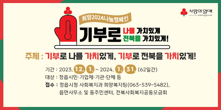 『희망 2024 나눔캠페인』성금 모금
  - 주제 : 기부로 나를 가치있게, 기부로 전북을 가치있게!
  - 기간 : 2023. 12. 1. ~ 2024. 1. 31. (62일간) 
  - 대상 : 정읍시민·기업체·기관·단체 등  - 접수 : 정읍시청 사회복지과 희망복지팀(063-539-5482), 
           읍면사무소 및 동주민센터, 전북사회복지공동모금회 
   ※ 연말정산 소득공제 기부금 영수증 발급 가능