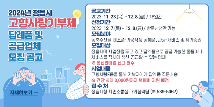 2024년 정읍시 고향사랑기부제 답례품 및 공급업체 모집 공고

❍ (공고기간) 2023. 11. 23.(목) ~ 12. 8.(수) / 16일간
❍ (신청기간) 2023. 12. 7.(목) ~ 12. 8.(수) / 방문신청만 가능
❍ (모집분야) 농축수산물·제조품·가공식품·공예품, 관광·서비스 및 유가증권
❍ (모집대상) 정읍시에 사업장을 두고 있고 답례품으로 공급 가능한 물품이나 서비스를 적시에 생산·공급할 수 있는 업체   ※ 통신판매업 신고 필수
❍ (사업내용) 고향사랑e음을 통해 기부자에게 답례품 주문배송
    ※ 건당 최대 3,000원까지 택배비 지원 예정
❍ (접 수 처) 정읍시청 시민소통실 대외협력팀 (☏ 539-5067)