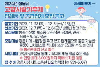 2024년 정읍시 고향사랑기부제 답례품 및 공급업체 모집 공고

❍ (공고기간) 2023. 11. 23.(목) ~ 12. 8.(수) / 16일간
❍ (신청기간) 2023. 12. 7.(목) ~ 12. 8.(수) / 방문신청만 가능
❍ (모집분야) 농축수산물·제조품·가공식품·공예품, 관광·서비스 및 유가증권
❍ (모집대상) 정읍시에 사업장을 두고 있고 답례품으로 공급 가능한 물품이나 서비스를 적시에 생산·공급할 수 있는 업체   ※ 통신판매업 신고 필수
❍ (사업내용) 고향사랑e음을 통해 기부자에게 답례품 주문배송
    ※ 건당 최대 3,000원까지 택배비 지원 예정
❍ (접 수 처) 정읍시청 시민소통실 대외협력팀 (☏ 539-5067)
