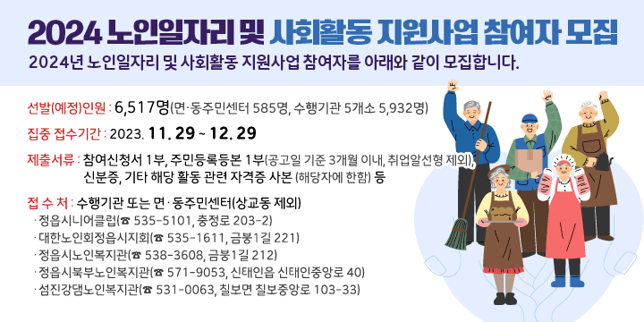 2024 노인일자리 및 사회활동 지원사업 참여자 모집 
 2024년 노인일자리 및 사회활동 지원사업 참여자를 아래와 같이 모집합니다.
 - 선발(예정)인원 : 6,517명(면‧동주민센터 585명, 수행기관 5개소 5,932명)
 - 집중 접수기간 : 2023. 11. 29 ~ 12. 29
 - 제출서류 : 참여신청서 1부, 주민등록등본 1부(공고일 기준 3개월 이내,                취업알선형 제외), 신분증, 기타 해당 활동 관련 자격증 사본                (해당자에 한함) 등
 - 접 수 처 : 수행기관 또는 면·동주민센터(상교동 제외)
  ·정읍시니어클럽(☎ 535-5101, 충정로 203-2)  
  ·대한노인회정읍시지회(☎ 535-1611, 금붕1길 221)
  ·정읍시노인복지관(☎ 538-3608, 금붕1길 212)
  ·정읍시북부노인복지관(☎ 571-9053, 신태인읍 신태인중앙로 40)
  ·섬진강댐노인복지관(☎ 531-0063, 칠보면 칠보중앙로 103-33)