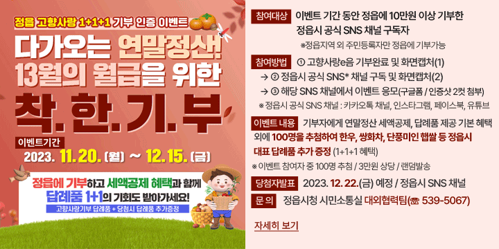 정읍 고향사랑 1+1+1 기부 인증 이벤트
○ 이벤트기간 : 2023. 11. 20.(월) ~ 12. 15.(금)
○ 참여대상 : 이벤트 기간 동안 정읍에 10만원 이상 기부한 정읍시 공식 SNS 채널 구독자  ※정읍지역 외 주민등록자만 정읍에 기부가능
○ 참여방법 : ① 고향사랑e음 기부완료 및 화면캡처(1) → ② 정읍시 공식 SNS 채널 구독 및 화면캡처(2) → ③ 해당 SNS 채널에서 이벤트 응모(구글폼 / 인증샷 2컷 첨부)
  ※ 정읍시 공식 SNS 채널(4종) : 카카오톡 채널, 인스타그램, 페이스북, 유튜브
○ 이벤트 내용 : 기부자에게 연말정산 세액공제, 답례품 제공 기본 혜택 외에 100명을 추첨하여 한우, 쌍화차, 단풍미인 햅쌀 등 정읍시 대표 답례품 추가 증정 (1+1+1 혜택)  ※ 이벤트 참여자 중 100명 추첨 / 3만원 상당 / 랜덤발송
○ 당첨자발표 : 2023. 12. 22.(금) 예정 / 정읍시 SNS 채널
〇 문    의 : 정읍시청 시민소통실 대외협력팀(☏ 539-5067)