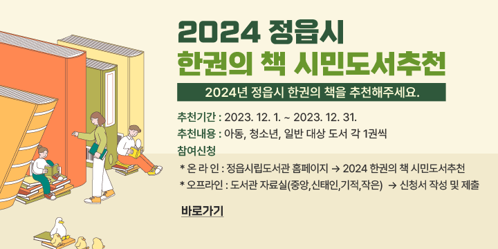 2024 정읍시 한권의 책 시민도서추천
 ❑ 2024년 정읍시 한권의 책을 추천해주세요.

 - 추천기간 : 2023. 12. 1. ~ 2023. 12. 31.
 - 추천내용 : 아동, 청소년, 일반 대상 도서 각 1권씩
 - 참여신청 
  * 온 라 인 : 정읍시립도서관 홈페이지 -> 2024 한권의 책 시민도서추천 
  * 오프라인 : 도서관 자료실(중앙,신태인,기적,작은)  -> 신청서 작성 및 제출