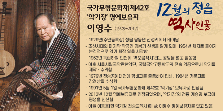 국가무형문화재 제42호 악기장 명예보유자 이영수(1929~2017)
 - 1929년(주민등록상) 정읍 옹동면 산성리에서 태어남
 - 조선시대의 마지막 악공인 김붕기 선생을 알게 되어 1954년 제자로 들어가 본격적으로 악기 제작 일을 시작함
 - 1962년 독립하여 인천에 ‘벽오금작사’라는 공방을 열고 활동함
 - 이후 서울시립국악관현악단, 국립국악고등학교의 전속 악공으로서 악기를 제작ㆍ수리함
 - 1979년 전승공예대전에 향비파를 출품하여 입선, 1984년 거문고로 장려상을 수상함
 - 1991년 5월 1일 국가무형문화재 제42호 ‘악기장’ 보유자로 인정됨
 - 2013년 12월 명예보유자로 인정되었으며, ‘악기장’의 전통 계승과 보급에 평생을 헌신함
 - 아들 이동윤(현 악기장 전승교육사)이 故 이영수 명예보유자를 잇고 있음