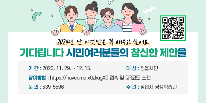 -2024년 난 이것만은 꼭 배우고 싶어요-
기다립니다 시민여러분들의 참신한 제안을
기 간 : 2023. 11. 29. ~ 12. 15.
대 상 : 정읍시민
참여방법 : https://naver.me.x0zkugX0 접속 및 QR코드 스캔
문 의 : 539-5596
주 관 : 정읍시 평생학습관