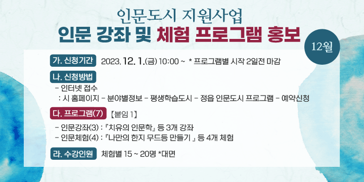 인문도시 지원사업 인문 강좌 및 체험 프로그램 홍보(12월)
가. 신청기간 : 2023. 12. 1.(금) 10:00 ~  * 프로그램별 시작 2일전 마감
나. 신청방법
 - 인터넷 접수
  : 시 홈페이지 - 분야별정보 - 평생학습도시 - 정읍 인문도시 프로그램 - 예약신청
다. 프로그램(7) 【붙임 1】
 - 인문강좌(3) : 『치유의 인문학』 등 3개 강좌  
 - 인문체험(4) : 『나만의 한지 무드등 만들기 』 등 4개 체험
라. 수강인원 : 체험별 15 ~ 20명 *대면