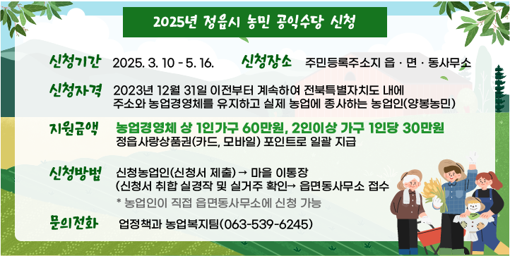 ○ 신청기간 : 2025. 3. 10. ~ 5. 16.
○ 신청장소 : 주민등록주소지 읍ㆍ면ㆍ동사무소
○ 신청자격 : 2023년 12월 31일 이전부터 계속하여 전북특별자치도 내에                       주소와 농업경영체를 유지하고 실제 농업에 종사하는 농업인(양봉농민)
○ 지원금액 : 농업경영체 상 1인가구 60만원, 2인이상 가구 1인당 30만원
              정읍사랑상품권(카드, 모바일) 포인트로 일괄 지급
○ 신청방법 
   - 신청농업인(신청서 제출) → 마을 이통장(신청서 취합 실경작 및 실거주
     확인→ 읍면동사무소 접수  * 농업인이 직접 읍면동사무소에 신청 가능
○ 문의전화 : 농업정책과 농업복지팀(063-539-6245)
