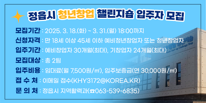 □ 정읍시 청년창업 챌린지숍 입주자 모집
   - 모집기간 : 2025. 3. 18.(화) ~ 3. 31.(월) 18:00까지
   - 신청자격 : 만 18세 이상 45세 이하 예비청년창업자 또는 청년창업자
   - 입주기간 : 예비창업자 30개월(최대), 기창업자 24개월(최대)
   - 모집대상 : 총 2팀
   - 입주비용 : 임대료(월 7,500원/㎡), 입주보증금(연 30,000원/㎡)  
   - 접 수 처 : 이메일 접수(khy3172@korea.kr)
   - 문 의 처 : 정읍시 지역활력과(☎063-539-6835)