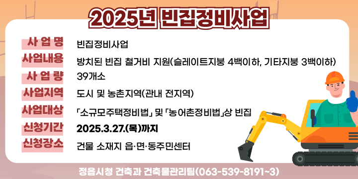 사 업 명 : 빈집정비사업
 사업내용 : 방치된 빈집 철거비 지원(슬레이트지붕 4백이하, 기타지붕 3백이하)
 사 업 량 : 39개소
 사업지역 : 도시 및 농촌지역(관내 전지역)
 사업대상 : 「소규모주택정비법」 및 「농어촌정비법」상 빈집
 신청기간 : 2025.3.27.(목)까지
 신청장소 : 건물 소재지 읍·면·동주민센터
 문    의 : 정읍시청 건축과 건축물관리팀(063-539-8191~3)