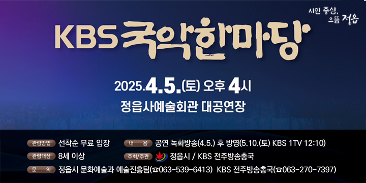 1. 공 연 명 : 동학농민혁명 기념 “KBS국악한마당”
 2. 일    시 : 2025. 4. 5.(토) 오후 4시
 3. 장    소 : 정읍사예술회관
 4. 출 연 진 : 박애리, 김용우 밴드, 김주리, 악단광칠, 정읍시립국악단
 5. 관람방법 : 선착순 무료 입장
 6. 내    용 : 공연 녹화방송(4.5.) 후 방영(5.10.(토) KBS 1TV 12:10)
 7. 주최/주관 : 정읍시 / KBS 전주방송총국
 8. 문    의
  - 정읍시 문화예술과 예술진흥팀(☎063-539-6413)
  - KBS 전주방송총국(☎063-270-7397)