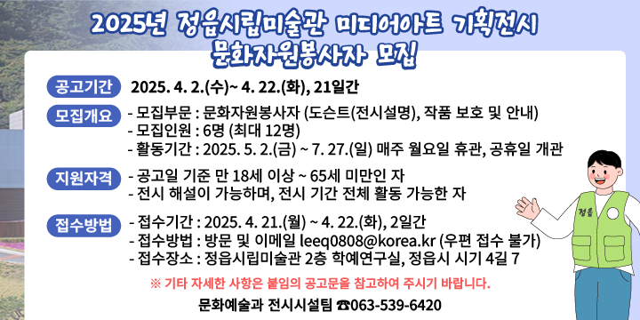 1. 공고기간 : 2025. 4. 2.(수)~ 4. 22.(화), 21일간 

2. 모집개요 
- 모집부문 : 문화자원봉사자 (도슨트(전시설명), 작품 보호 및 안내)
- 모집인원 : 6명 (최대 12명) 
- 활동기간 : 2025. 5. 2.(금) ~ 7. 27.(일) 매주 월요일 휴관, 공휴일 개관

3. 지원자격 
- 공고일 기준 만 18세 이상 ~ 65세 미만인 자 
- 전시 해설이 가능하며, 전시 기간 전체 활동 가능한 자

4. 접수방법
- 접수기간 : 2025. 4. 21.(월) ~ 4. 22.(화), 2일간
- 접수방법 : 방문 및 이메일 leeq0808@korea.kr (우편 접수 불가)
- 접수장소 : 정읍시립미술관 2층 학예연구실, 정읍시 시기 4길 7

5. 문     의 : 문화예술과 전시시설팀 ☎063-539-6420

※ 기타 자세한 사항은 붙임의 공고문을 참고하여 주시기 바랍니다.
