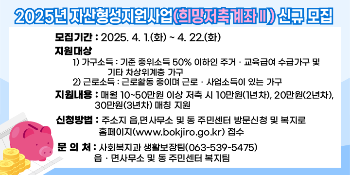 1. 모집기간 : 2025. 4. 1.(화) ~ 4. 22.(화) 
2. 지원대상 
  1) 가구소득 : 기준 중위소득 50% 이하인 주거ㆍ교육급여 수급가구 및 
               기타 차상위계층 가구
  2) 근로소득 : 근로활동 중이며 근로ㆍ사업소득이 있는 가구
3. 지원내용 : 매월 10~50만원 이상 저축 시 10만원(1년차), 20만원(2년차),               30만원(3년차) 매칭 지원
4. 신청방법 : 주소지 읍,면사무소 및 동 주민센터 방문신청 및 복지로                   홈페이지(www.bokjiro.go.kr) 접수5. 문 의 처 : 사회복지과 생활보장팀(063-539-5475)
             읍ㆍ면사무소 및 동 주민센터 복지팀