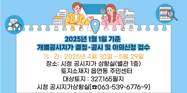 2025년 1월 1일 기준 개별공시지가 결정·공시 및 이의신청 접수
 2025년 1월 1일 기준 개별공시지가 결정·공시 및 이의신청 접수

  1. 기   간 : 2025년 4월 30일 ~ 5월 29일
  2. 장   소
     - 시청 공시지가 상황실(별관 1층)
     - 토지소재지 읍면동 주민센터
  3. 대상토지 : 327,165필지
  4. 문의사항 : 시청 공시지가상황실[☎063 - 539 – 6776~6779]