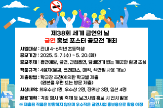 제38회 세계 금연의 날 금연 홍보 포스터 공모전 개최
○ 사업대상 : 관내 4~6학년 초등학생
○ 공모기간 : 2025. 5. 7.(수) ~ 5. 20.(화)
○ 공모주제 : 흡연예방, 금연, 간접흡연, 담배연기 없는 깨끗한 환경 조성
○ 작품규격 : 4절지(물감, 크레파스, 매직, 색연필 사용 가능)
○ 제출방법 : 학교장 추천에 의한 학교별 제출(원본을 우편 또는 방문 제출)
○ 시상내역 
  - 최우수상 1명, 우수상 2명, 장려상 3명, 입선 4명
○ 활용계획 : 각종 행사 및 축제 등 보건사업 홍보 시 전시 활용
   ※ 제출된 작품은 반환하지 않으며 우수작은 금연사업 홍보용으로 활용 예정