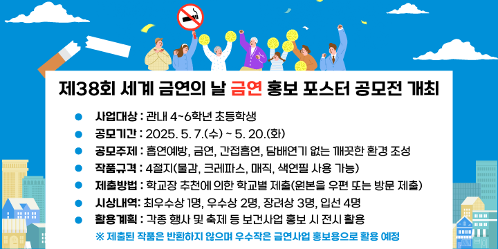 제38회 세계 금연의 날 금연 홍보 포스터 공모전 개최
○ 사업대상 : 관내 4~6학년 초등학생
○ 공모기간 : 2025. 5. 7.(수) ~ 5. 20.(화)
○ 공모주제 : 흡연예방, 금연, 간접흡연, 담배연기 없는 깨끗한 환경 조성
○ 작품규격 : 4절지(물감, 크레파스, 매직, 색연필 사용 가능)
○ 제출방법 : 학교장 추천에 의한 학교별 제출(원본을 우편 또는 방문 제출)
○ 시상내역 
  - 최우수상 1명, 우수상 2명, 장려상 3명, 입선 4명
○ 활용계획 : 각종 행사 및 축제 등 보건사업 홍보 시 전시 활용
   ※ 제출된 작품은 반환하지 않으며 우수작은 금연사업 홍보용으로 활용 예정