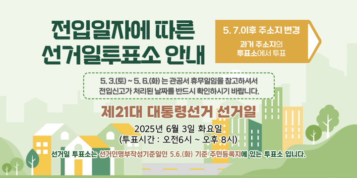전입신고에 따른 선거일투표소 안내

5. 6.까지 신고
전입신고한 새로운 주소지의 투표소에서 투표

5. 7.부터 신고
전입신고 전 과거 주소지의 투표소에서 투표

제21대 대통령선거 선거일
2025년 6월 3일 화요일 (투표시간: 오전 6시 ~ 오후 8시)

7.부터 새로운 주소지로 전입신고한 경우
선거일 투표소는 이전 주민등록지에 있는 투표소입니다.

중앙선거관리위원회