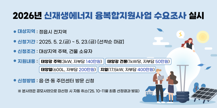 2026년 신재생에너지 융복합지원사업 수요조사 실시
 대상지역 : 정읍시 전지역
 신청기간 : 2025. 5. 2.(금) ~ 5. 23.(금) [선착순 마감]
 신청조건 : 대상지역 주택, 건물 소유자
 지원내용 ┌ 태양광 주택(3kW, 자부담 140만원)
            ├ 태양광 건물(1kW당, 자부담 50만원)
            ├ 태양열(600L, 자부담 200만원)
            └ 지열(17.5kW, 자부담 400만원)
 신청방법 : 읍·면·동 주민센터 방문 신청
※ 본사업은 공모사업으로 미선정 시 자동 취소('25. 10~11월 최종 선정결과 발표)