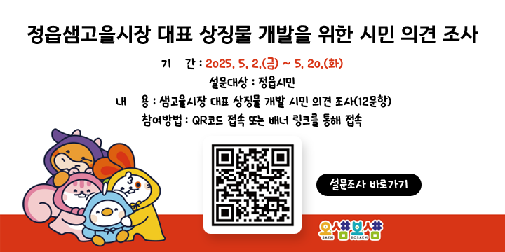정읍샘고을시장 대표 상징물 개발을 위한 시민 의견 조사
1. 기    간 : 2025. 5. 2.(금) ~ 5. 20.(화)
2. 설문대상 : 정읍시민
3. 내    용 : 샘고을시장 대표 상징물 개발 시민 의견 조사(12문항)
4. 참여방법 : QR코드 접속 또는 배너 링크를 통해 접속