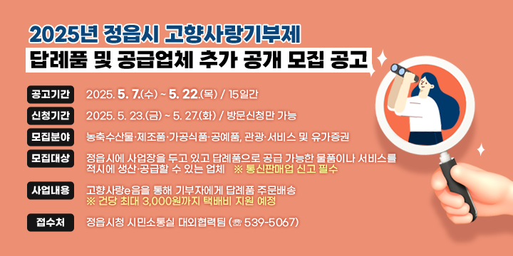 2025년 정읍시 고향사랑기부제 답례품 및 공급업체 추가 공개 모집 공고

본  문
❍ (공고기간) 2025. 5. 7.(수) ~ 5. 22.(목) / 15일간
❍ (신청기간) 2025. 5. 23.(금) ~ 5. 27.(화) / 방문신청만 가능
❍ (모집분야) 농축수산물·제조품·가공식품·공예품, 관광·서비스 및 유가증권
❍ (모집대상) 정읍시에 사업장을 두고 있고 답례품으로 공급 가능한 물품이나 서비스를 적시에 생산·공급할 수 있는 업체   ※ 통신판매업 신고 필수
❍ (사업내용) 고향사랑e음을 통해 기부자에게 답례품 주문배송
    ※ 건당 최대 3,000원까지 택배비 지원 예정
❍ (접 수 처) 정읍시청 시민소통실 대외협력팀 (☏ 539-5067)