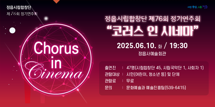 정읍시립합창단 제76회 정기연주회
Chorus in Cinema
(시민중심, 으뜸정읍)
정읍시립합창단 제76회 정기연주회 코러스 인 시네마
2025.06.10.화 / 19:30 정읍사예술회관
출 연 진 : 47명(시립합창단 45, 시립국악단 1, 사회자 1)
관람대상 : 시민(어린이, 청소년 등) 및 단체
관 람 료 : 무료
문의 : 문화예술과 예술진흥팀(539-6415)