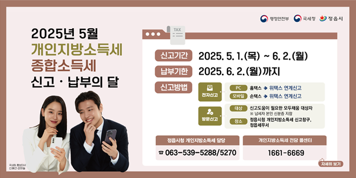 행정안전부/국세청/정읍시
2025년 5월 개인지방소득세 종합소득세 신고 · 납부의 달
(국세청 홍보대사 신혜선, 강하늘)

신고기간 2025. 5. 1.(목) ~ 6. 2.(월)
납부기한 2025. 6. 2.(월)까지

신고방법
[전자신고]
PC: 홈택스 ➔ 위택스 연계신고
모바일: 손택스 ➔ 위택스 연계신고
[방문신고]
대상: 신고도움이 필요한 모두채움 대상자
※ 납세자 본인 신분증 지참
장소: 정읍시청 개인지방소득세 신고창구/정읍세무서

정읍시청 개인지방소득세 담당 ☎ 063-539-5288/5270
개인지방소득세 전담 콜센터 ☎ 1661-6669

자세히보기