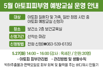 5월 아토피피부염 예방교실 운영 안내
대   상 : 아토피 질환자 및 가족, 일반 정읍 시민 중 아토피 예방교실 신청자
○ 장    소 : 보건소 2층 보건교육실
○ 신청기간 : 선착순 마감
○ 신청방법 : 전화 신청(☎063-539-6135)

5.27(화) 14:00~16:00(강사:옥세진 / 인원: 20명)
- 아토피 피부관리법
- 관리방법 및 생활수칙
-박하추출물과 편백오일로 피부 회복 및 활력을 주는 바디워시 만들기