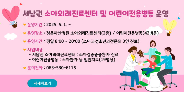 서남권 소아외래진료센터 및 어린이전용병동 운영
□  운영기간 : 2025. 5. 1. ~ 
□  운영장소 : 정읍아산병원 소아외래진료센터(2층) /
             어린이전용병동(42병동)
□  운영시간 : 평일 8:00 ~ 20:00 (소아과청소년과전문의 3인 진료)
□  사업내용
 - 서남권 소아외래진료센터 : 소아경증중증환자 진료
 - 어린이전용병동 : 소아환자 등 입원치료(19병상)
□  문의전화 : 063-530-6115