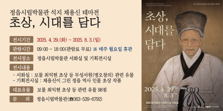 정읍시립박물관 석지 채용신 테마전『초상, 시대를 담다』
전시기간 : 2025. 4. 29.(화) ~ 2025. 8. 3.(일)
관람시간 : 09:00 ~ 18:00(관람료 무료) ※ 매주 월요일 휴관
전시장소 : 정읍시립박물관 서화실 및 기획전시실
전시내용 
       - 서화실 : 보물 최익현 초상 등 무성서원(병오창의) 관련 유물
       - 기획전시실 : 채용신이 그린 정읍 역사 인물 초상 작품
대표유물 : 보물 최익현 초상 등 관련 유물 98점
문    의 : 정읍시립박물관(☎063-539-6792)