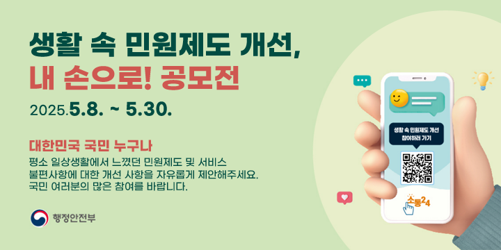 생활 속 민원제도 개선, 내손으로 공모전
2025.5.8.~5.30.
대한민국 국민 누구나
평소 일상생활에서 느꼈던 민원제도 및 서비스
불편사항에 대한 개선 사항을 자유롭게 제안해주세요.
국민 여러분의 많은 참여를 바랍니다.
행정안전부