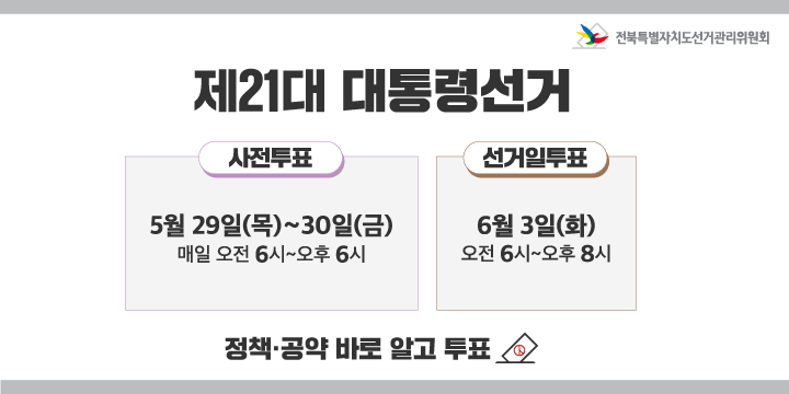 제21대 대통령선거
사전투표
5월 29일(목) ~ 30일(금)
매일 오전 6시 ~ 오후 6시

선거일투표
6월 3일(화)
오전 6시 ~ 오후 8시

정책·공약 바로 알고 투표

전북특별자치도선거관리위원회