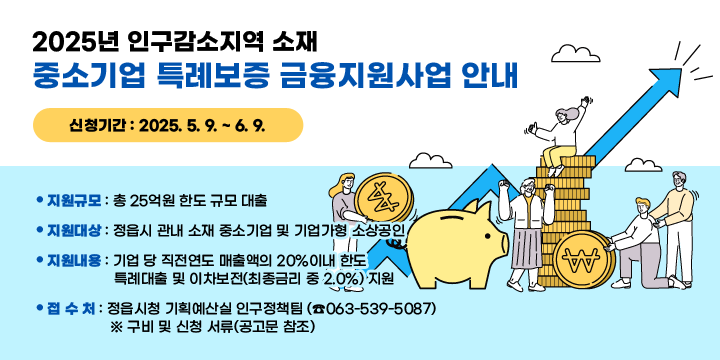 2025년 인구감소지역 소재 중소기업 특례보증 금융지원사업 안내
   - 신청기간 : 2025. 5. 9. ~ 6. 9.
   - 지원규모 : 총 25억원 한도 규모 대출
   - 지원대상 : 정읍시 관내 소재 중소기업 및 기업가형 소상공인
   - 지원내용 : 기업 당 직전연도 매출액의 20%이내 한도 특례대출 및 이차보전
               (최종금리 중 2.0%) 지원
   - 접 수 처 : 정읍시청 기획예산실 인구정책팀 (☎063-539-5087)
     ※ 구비 및 신청 서류(공고문 참조)