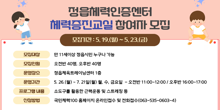 정읍체력인증센터 체력증진교실 참여자 모집

❍ 모집기간 : 5. 19.(월) ~ 5. 23.(금)
 ❍ 모집대상 : 만 11세이상 정읍시민 누구나 가능
 ❍ 모집인원 : 오전반 40명, 오후반 40명
 ❍ 운영장소 : 정읍체육트레이닝센터 1층 
 ❍ 운영기간 : 5. 26.(월) ~ 7. 21일(월) 월, 수, 금요일
            - 오전반 11:00~12:00 / 오후반 16:00~17:00      
 ❍ 프로그램 내용 : 소도구를 활용한 근력운동 및 스트레칭 등
 ❍ 신청방법 : 국민체력100 홈페이지 온라인접수 및 전화접수(063-535-0603~4)