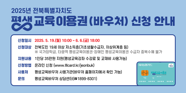 2025년 전북특별자치도 평생교육 이용권(바우처) 신청 안내
◌ 신청일시 : 2025. 5. 19.(월) 10:00 ~ 6. 6.(금) 18:00
◌ 신청대상 : 전북도민 19세 이상 저소득층(기초생활수급자, 차상위계층 등)
 ※ 국가장학금, 타광역 평생교육이용권·장애인 평생교육이용권 수급자 중복수혜 불가
◌ 지원내용 : 1인당 35만원 지원(평생교육강좌 수강료 및 교재비 사용가능)
◌ 신청방법 : 온라인 신청 (www.lllcard.kr/jeonbuk)
◌ 사용처 : 평생교육바우처 사용기관(바우처 홈페이지에서 확인 가능)
◌ 문의 : 평생교육바우처 상담센터(☎1899-8301)