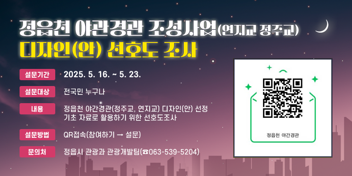 정읍시 야간경관(정주교, 연지교) 디자인(안) 선호도 설문조사
○ 설문기간 : 2025. 5. 16. ~ 5. 23.
○ 대    상 : 전국민 누구나
○ 내    용 : 정읍천 야간경관(정주교, 연지교) 디자인(안) 선정 기초 자료로                  활용하기 위한 선호도조사
○ 설문방법 : QR접속(참여하기 → 설문)
○ 문 의 처 : 정읍시 관광과 관광개발팀(☎063-539-5204)