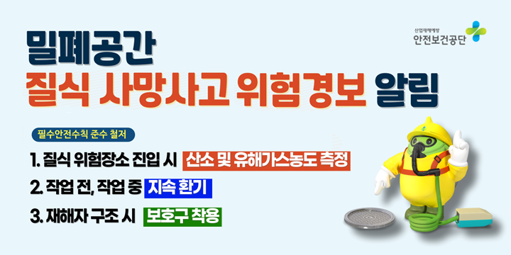 밀폐공간 질식 사망사고 위험경보 알림
필수안전수칙 준수 철저
1. 질식 위험장소 진입 시 산소 및 유해가스농도 측정
2. 작업 전, 작업 중 지속 환기
3. 재해자 구조 시 보호구 착용