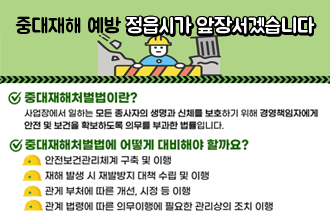 중대재해 예방 정읍시가 앞장서겠습니다
중대재해 처벌법이란?
사업장에서 일하는 모든 종사자의 생명과 신체를 보호하기 위해 경영책임자에세 안전 및 보건을 확보하도록 의무를 부과한 법률입니다.
중대재해처벌법에 어떻게 대비해야 할까요?
안전보건관리체계 구축 및 이행
재해 발생 시 재발발지 대책 수립 및 이행
관계 부처에 따른 개선, 시정 등 이행
관계 법령에 따른 의무이행에 필요한 관리상의 조치 이행